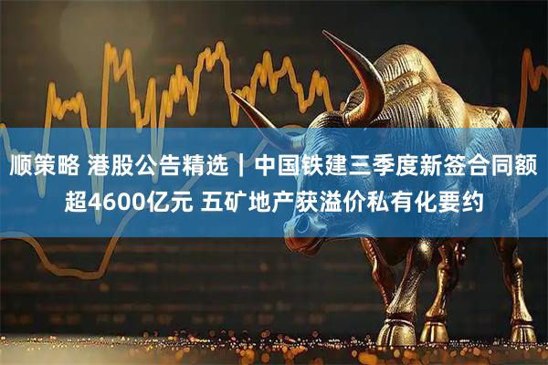 顺策略 港股公告精选|中国铁建三季度新签合同额超4600亿元 五矿地产获溢价私有化要约