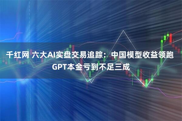 千红网 六大AI实盘交易追踪:中国模型收益领跑 GPT本金亏到不足三成