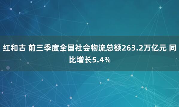 红和古 前三季度全国社会物流总额263.2万亿元 同比增长5.4%