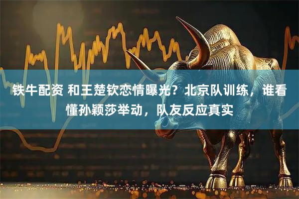 铁牛配资 和王楚钦恋情曝光?北京队训练,谁看懂孙颖莎举动,队友反应真实