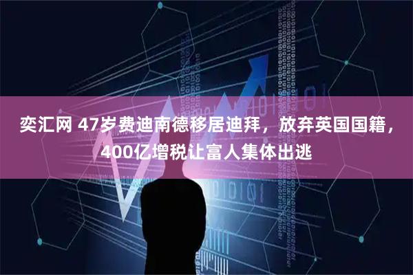 奕汇网 47岁费迪南德移居迪拜,放弃英国国籍,400亿增税让富人集体出逃
