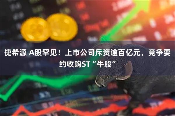 捷希源 A股罕见！上市公司斥资逾百亿元，竞争要约收购ST“牛股”