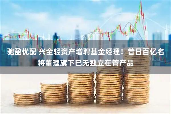 驰盈优配 兴全轻资产增聘基金经理!昔日百亿名将董理旗下已无独立在管产品