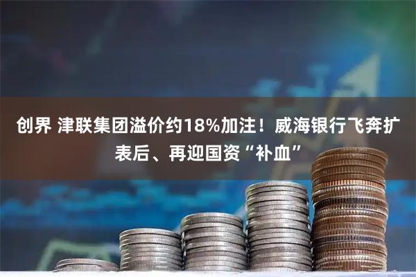 创界 津联集团溢价约18%加注!威海银行飞奔扩表后、再迎国资“补血”