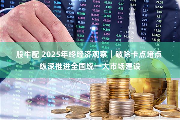 股牛配 2025年终经济观察|破除卡点堵点 纵深推进全国统一大市场建设