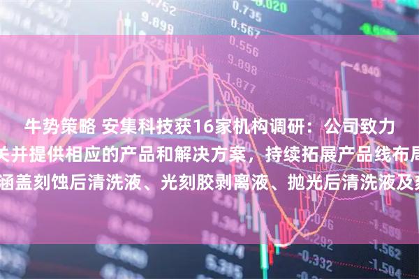 牛势策略 安集科技获16家机构调研：公司致力于攻克领先技术节点难关并提供相应的产品和解决方案，持续拓展产品线布局，目前已涵盖刻蚀后清洗液、光刻胶剥离液、抛光后清洗液及刻蚀液等多种产品系列（附调研问答）