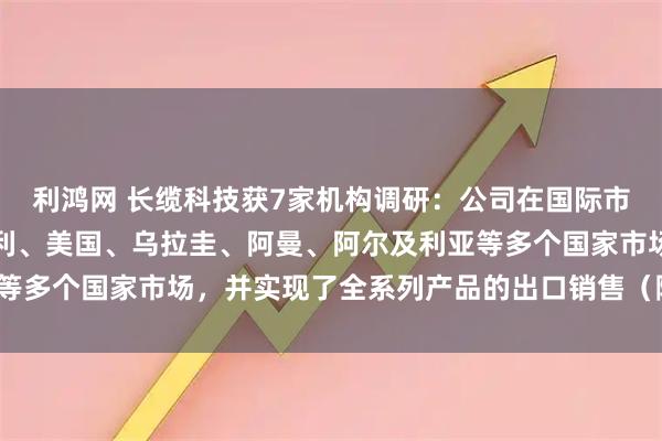 利鸿网 长缆科技获7家机构调研:公司在国际市场领域,成功进入意大利、美国、乌拉圭、阿曼、阿尔及利亚等多个国家市场,并实现了全系列产品的出口销售(附调研问答)