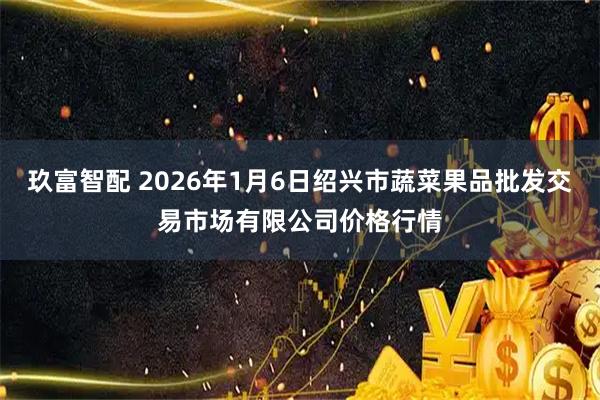 玖富智配 2026年1月6日绍兴市蔬菜果品批发交易市场有限公司价格行情