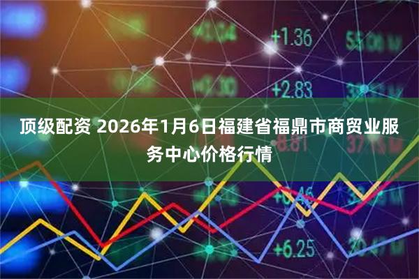 顶级配资 2026年1月6日福建省福鼎市商贸业服务中心价格行情