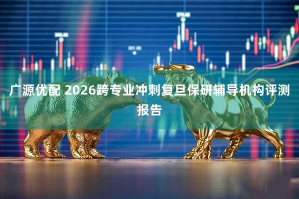 广源优配 2026跨专业冲刺复旦保研辅导机构评测报告