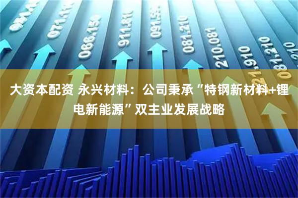 大资本配资 永兴材料：公司秉承“特钢新材料+锂电新能源”双主业发展战略