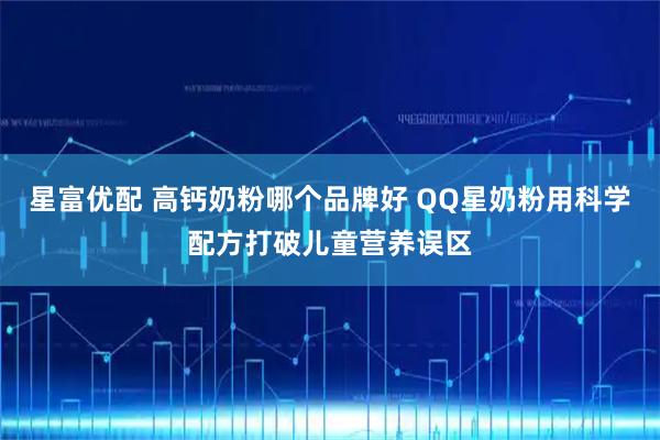 星富优配 高钙奶粉哪个品牌好 QQ星奶粉用科学配方打破儿童营养误区