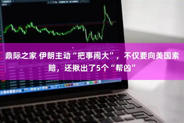 鼎际之家 伊朗主动“把事闹大”，不仅要向美国索赔，还揪出了5个“帮凶”
