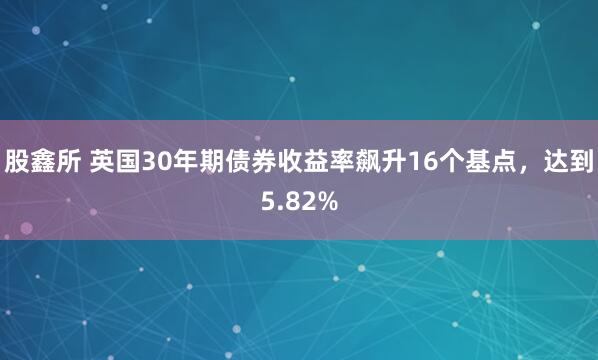股鑫所 英国30年期债券收益率飙升16个基点，达到5.82%