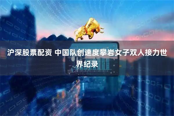 沪深股票配资 中国队创速度攀岩女子双人接力世界纪录