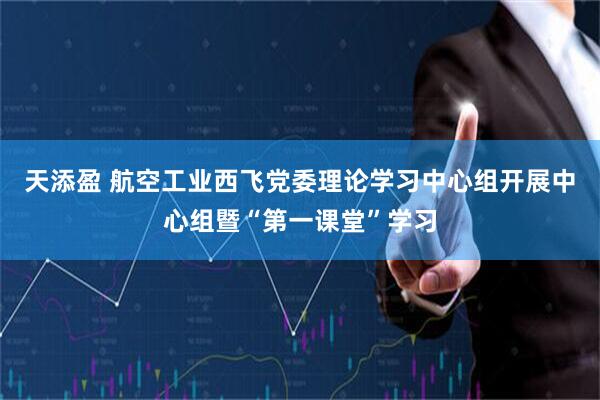 天添盈 航空工业西飞党委理论学习中心组开展中心组暨“第一课堂”学习