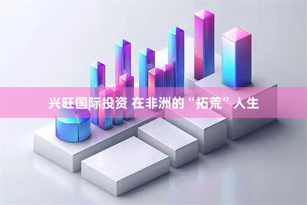 兴旺国际投资 在非洲的“拓荒”人生