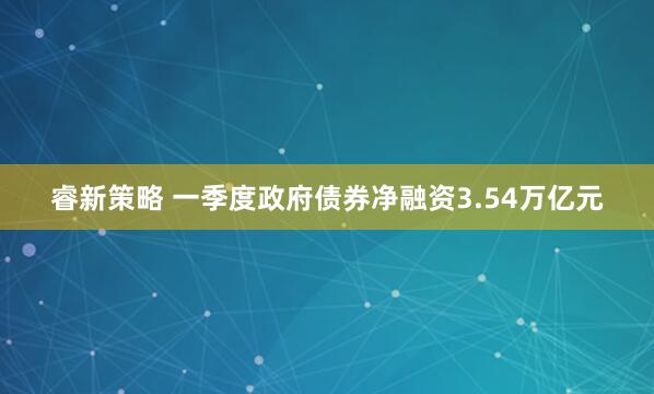 睿新策略 一季度政府债券净融资3.54万亿元